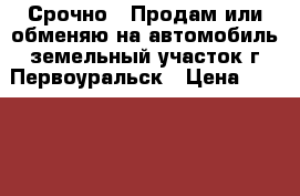 Срочно!!!Продам или обменяю на автомобиль земельный участок,г.Первоуральск › Цена ­ 150 000 - Свердловская обл., Первоуральск г. Недвижимость » Земельные участки продажа   